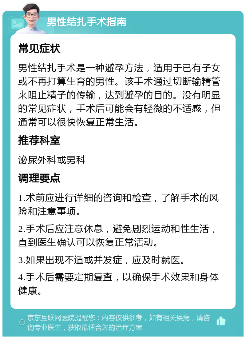 男性结扎手术指南 常见症状 男性结扎手术是一种避孕方法，适用于已有子女或不再打算生育的男性。该手术通过切断输精管来阻止精子的传输，达到避孕的目的。没有明显的常见症状，手术后可能会有轻微的不适感，但通常可以很快恢复正常生活。 推荐科室 泌尿外科或男科 调理要点 1.术前应进行详细的咨询和检查，了解手术的风险和注意事项。 2.手术后应注意休息，避免剧烈运动和性生活，直到医生确认可以恢复正常活动。 3.如果出现不适或并发症，应及时就医。 4.手术后需要定期复查，以确保手术效果和身体健康。