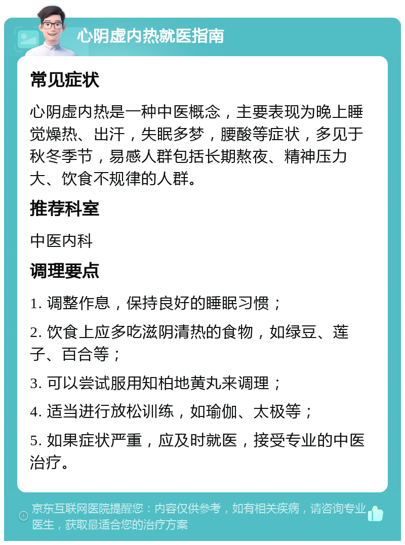 心阴虚内热就医指南 常见症状 心阴虚内热是一种中医概念，主要表现为晚上睡觉燥热、出汗，失眠多梦，腰酸等症状，多见于秋冬季节，易感人群包括长期熬夜、精神压力大、饮食不规律的人群。 推荐科室 中医内科 调理要点 1. 调整作息，保持良好的睡眠习惯； 2. 饮食上应多吃滋阴清热的食物，如绿豆、莲子、百合等； 3. 可以尝试服用知柏地黄丸来调理； 4. 适当进行放松训练，如瑜伽、太极等； 5. 如果症状严重，应及时就医，接受专业的中医治疗。