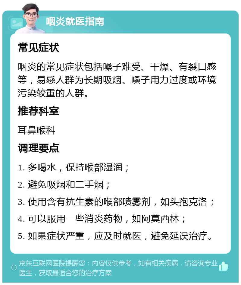 咽炎就医指南 常见症状 咽炎的常见症状包括嗓子难受、干燥、有裂口感等，易感人群为长期吸烟、嗓子用力过度或环境污染较重的人群。 推荐科室 耳鼻喉科 调理要点 1. 多喝水，保持喉部湿润； 2. 避免吸烟和二手烟； 3. 使用含有抗生素的喉部喷雾剂，如头孢克洛； 4. 可以服用一些消炎药物，如阿莫西林； 5. 如果症状严重，应及时就医，避免延误治疗。