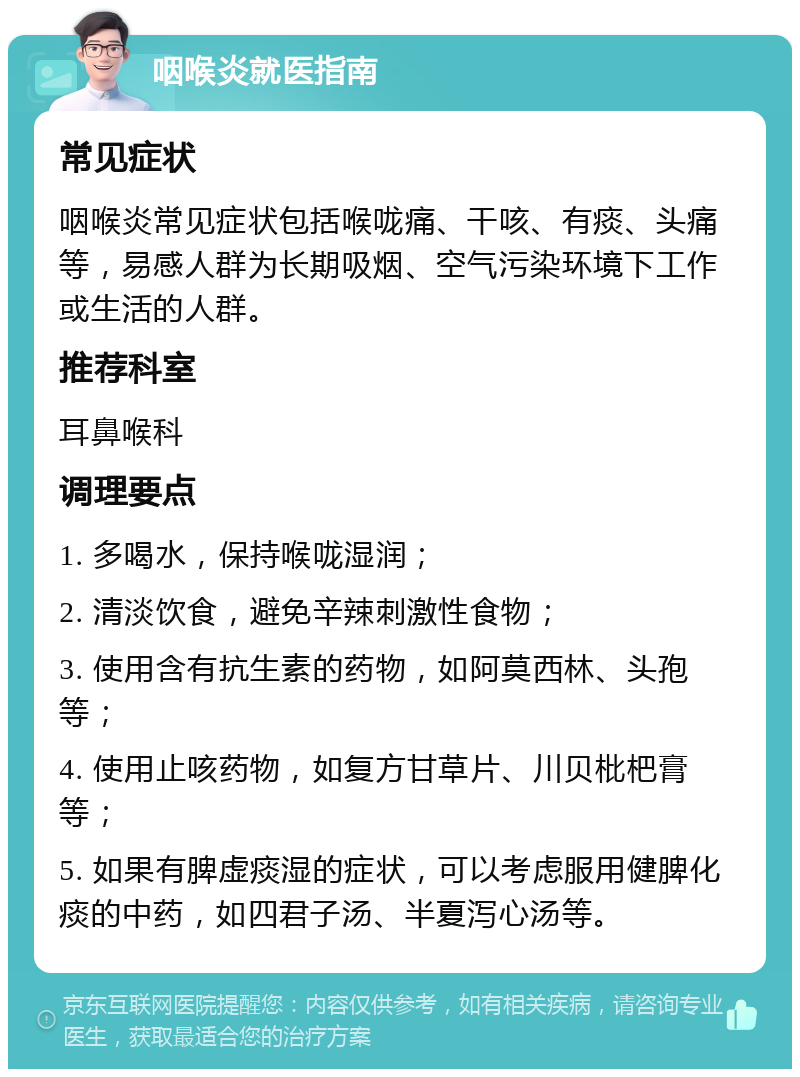 咽喉炎就医指南 常见症状 咽喉炎常见症状包括喉咙痛、干咳、有痰、头痛等，易感人群为长期吸烟、空气污染环境下工作或生活的人群。 推荐科室 耳鼻喉科 调理要点 1. 多喝水，保持喉咙湿润； 2. 清淡饮食，避免辛辣刺激性食物； 3. 使用含有抗生素的药物，如阿莫西林、头孢等； 4. 使用止咳药物，如复方甘草片、川贝枇杷膏等； 5. 如果有脾虚痰湿的症状，可以考虑服用健脾化痰的中药，如四君子汤、半夏泻心汤等。