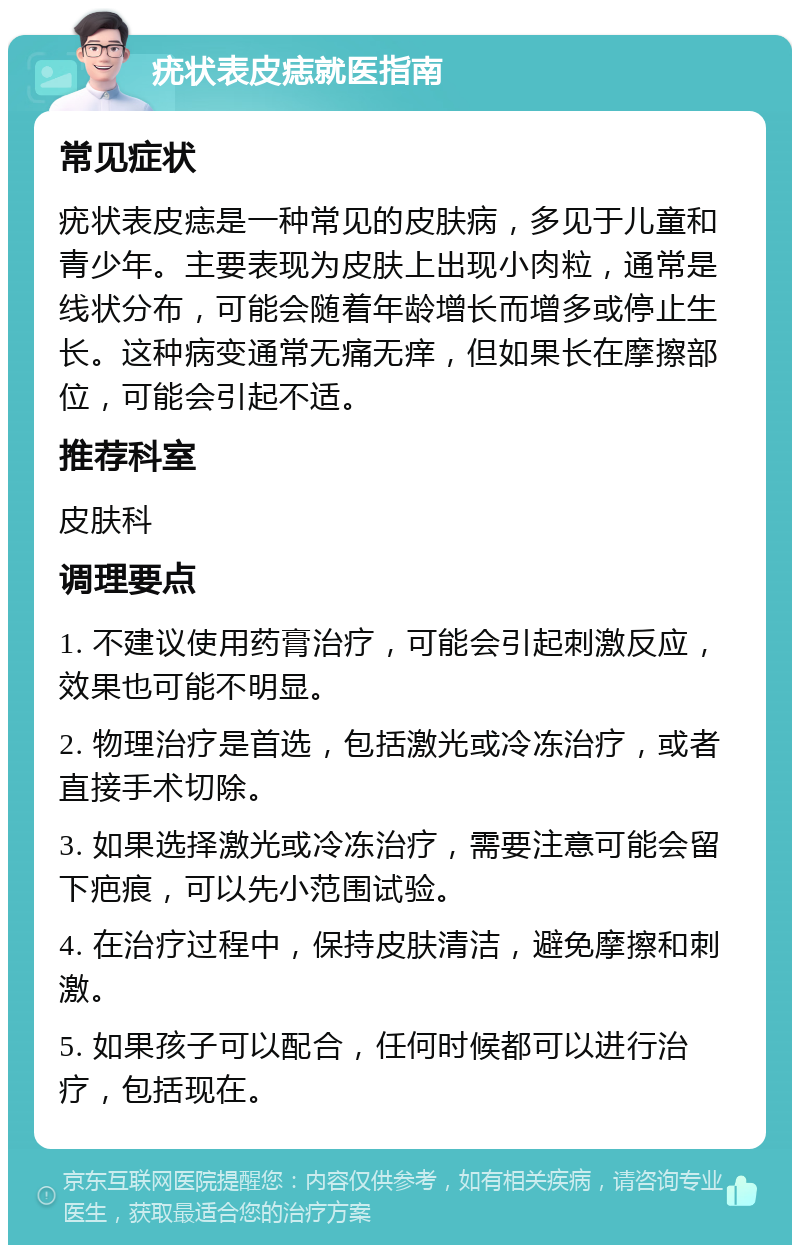 疣状表皮痣就医指南 常见症状 疣状表皮痣是一种常见的皮肤病，多见于儿童和青少年。主要表现为皮肤上出现小肉粒，通常是线状分布，可能会随着年龄增长而增多或停止生长。这种病变通常无痛无痒，但如果长在摩擦部位，可能会引起不适。 推荐科室 皮肤科 调理要点 1. 不建议使用药膏治疗，可能会引起刺激反应，效果也可能不明显。 2. 物理治疗是首选，包括激光或冷冻治疗，或者直接手术切除。 3. 如果选择激光或冷冻治疗，需要注意可能会留下疤痕，可以先小范围试验。 4. 在治疗过程中，保持皮肤清洁，避免摩擦和刺激。 5. 如果孩子可以配合，任何时候都可以进行治疗，包括现在。