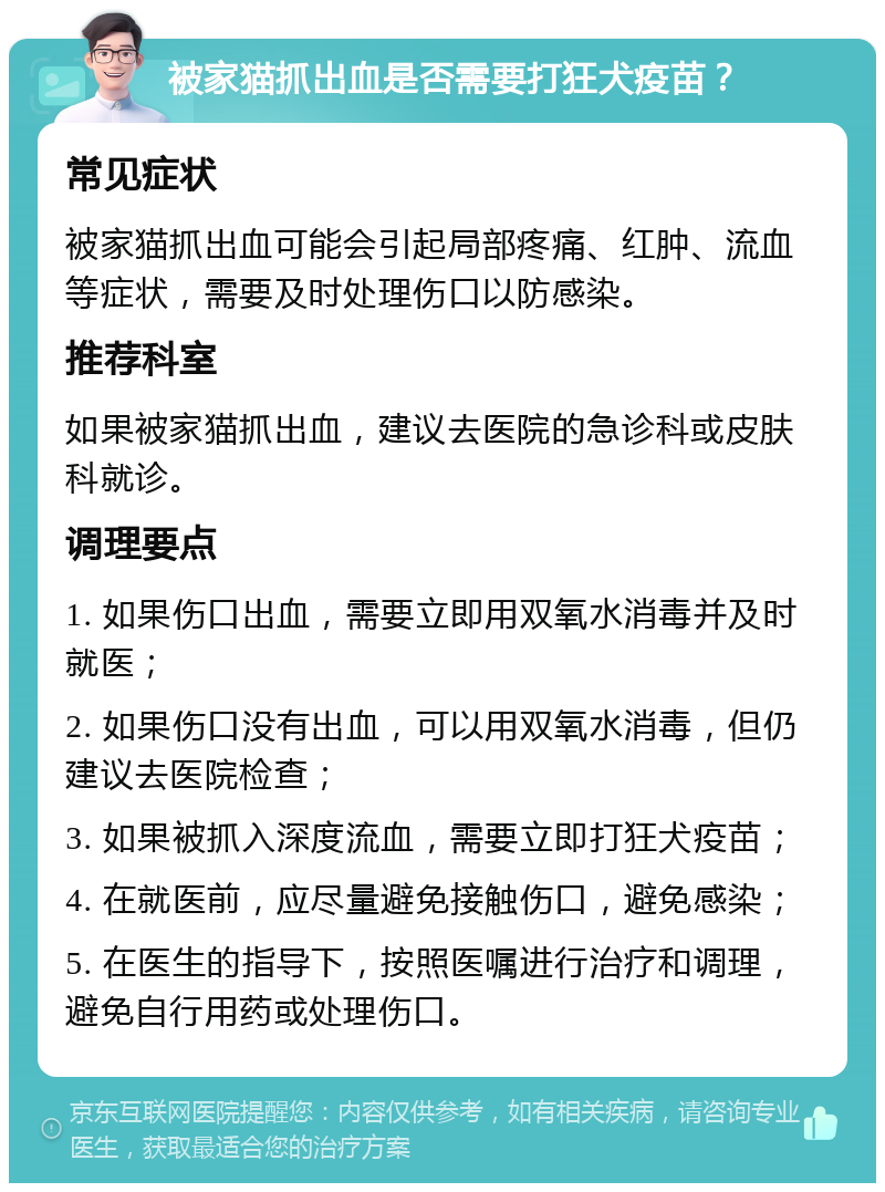 被家猫抓出血是否需要打狂犬疫苗？ 常见症状 被家猫抓出血可能会引起局部疼痛、红肿、流血等症状，需要及时处理伤口以防感染。 推荐科室 如果被家猫抓出血，建议去医院的急诊科或皮肤科就诊。 调理要点 1. 如果伤口出血，需要立即用双氧水消毒并及时就医； 2. 如果伤口没有出血，可以用双氧水消毒，但仍建议去医院检查； 3. 如果被抓入深度流血，需要立即打狂犬疫苗； 4. 在就医前，应尽量避免接触伤口，避免感染； 5. 在医生的指导下，按照医嘱进行治疗和调理，避免自行用药或处理伤口。