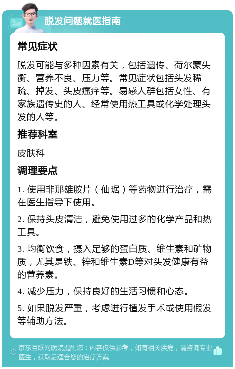 脱发问题就医指南 常见症状 脱发可能与多种因素有关，包括遗传、荷尔蒙失衡、营养不良、压力等。常见症状包括头发稀疏、掉发、头皮瘙痒等。易感人群包括女性、有家族遗传史的人、经常使用热工具或化学处理头发的人等。 推荐科室 皮肤科 调理要点 1. 使用非那雄胺片（仙琚）等药物进行治疗，需在医生指导下使用。 2. 保持头皮清洁，避免使用过多的化学产品和热工具。 3. 均衡饮食，摄入足够的蛋白质、维生素和矿物质，尤其是铁、锌和维生素D等对头发健康有益的营养素。 4. 减少压力，保持良好的生活习惯和心态。 5. 如果脱发严重，考虑进行植发手术或使用假发等辅助方法。