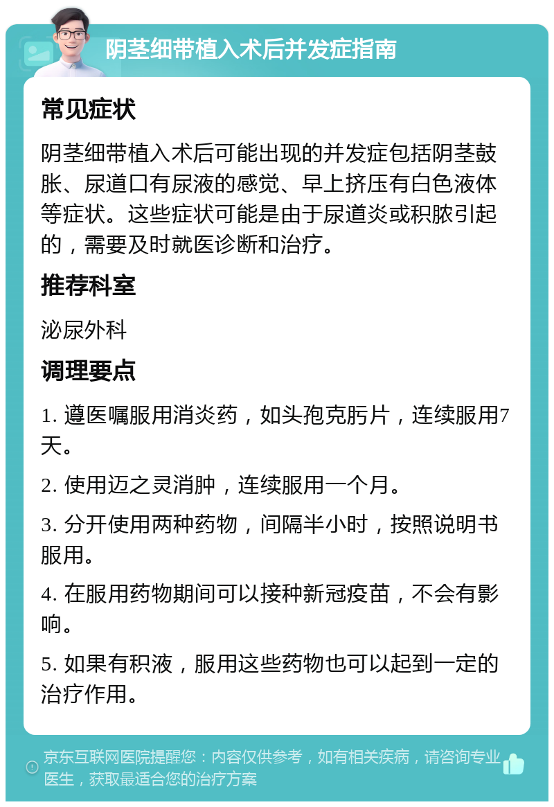 阴茎细带植入术后并发症指南 常见症状 阴茎细带植入术后可能出现的并发症包括阴茎鼓胀、尿道口有尿液的感觉、早上挤压有白色液体等症状。这些症状可能是由于尿道炎或积脓引起的，需要及时就医诊断和治疗。 推荐科室 泌尿外科 调理要点 1. 遵医嘱服用消炎药，如头孢克肟片，连续服用7天。 2. 使用迈之灵消肿，连续服用一个月。 3. 分开使用两种药物，间隔半小时，按照说明书服用。 4. 在服用药物期间可以接种新冠疫苗，不会有影响。 5. 如果有积液，服用这些药物也可以起到一定的治疗作用。