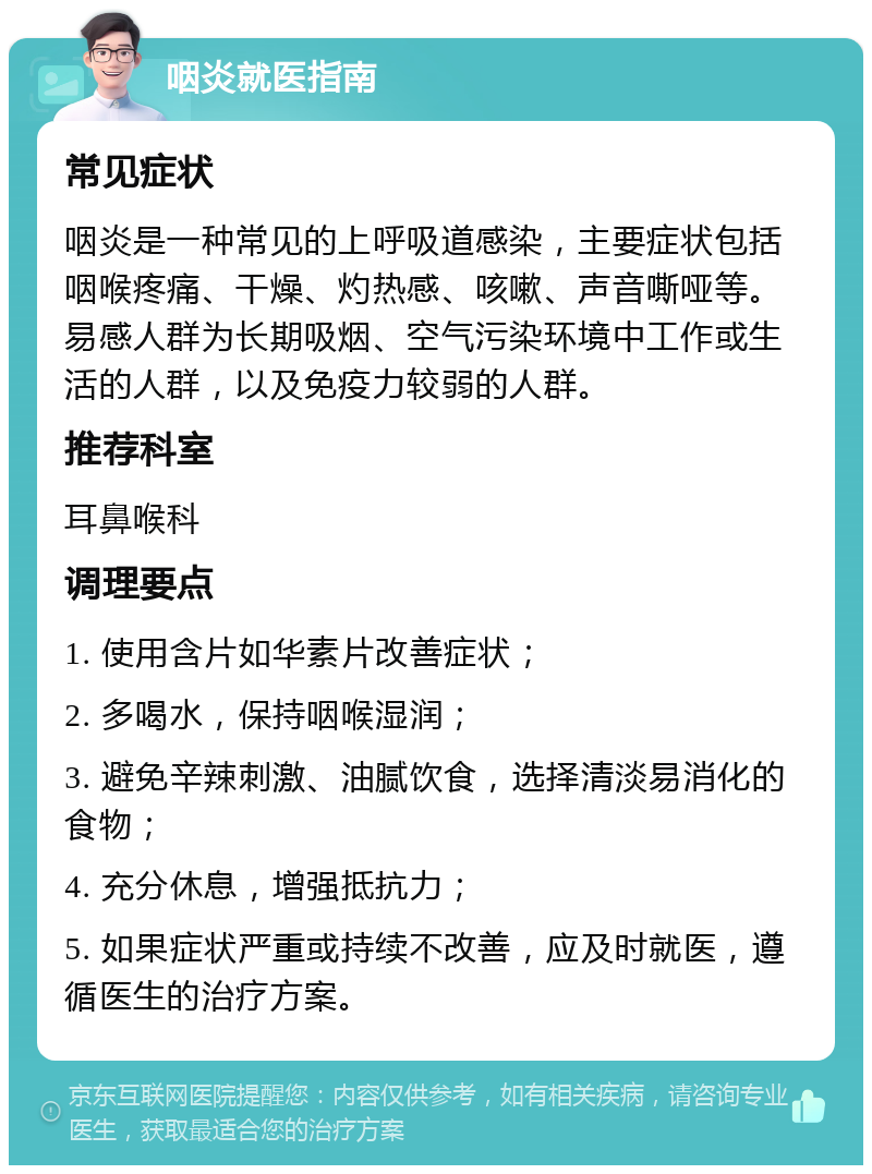 咽炎就医指南 常见症状 咽炎是一种常见的上呼吸道感染，主要症状包括咽喉疼痛、干燥、灼热感、咳嗽、声音嘶哑等。易感人群为长期吸烟、空气污染环境中工作或生活的人群，以及免疫力较弱的人群。 推荐科室 耳鼻喉科 调理要点 1. 使用含片如华素片改善症状； 2. 多喝水，保持咽喉湿润； 3. 避免辛辣刺激、油腻饮食，选择清淡易消化的食物； 4. 充分休息，增强抵抗力； 5. 如果症状严重或持续不改善，应及时就医，遵循医生的治疗方案。