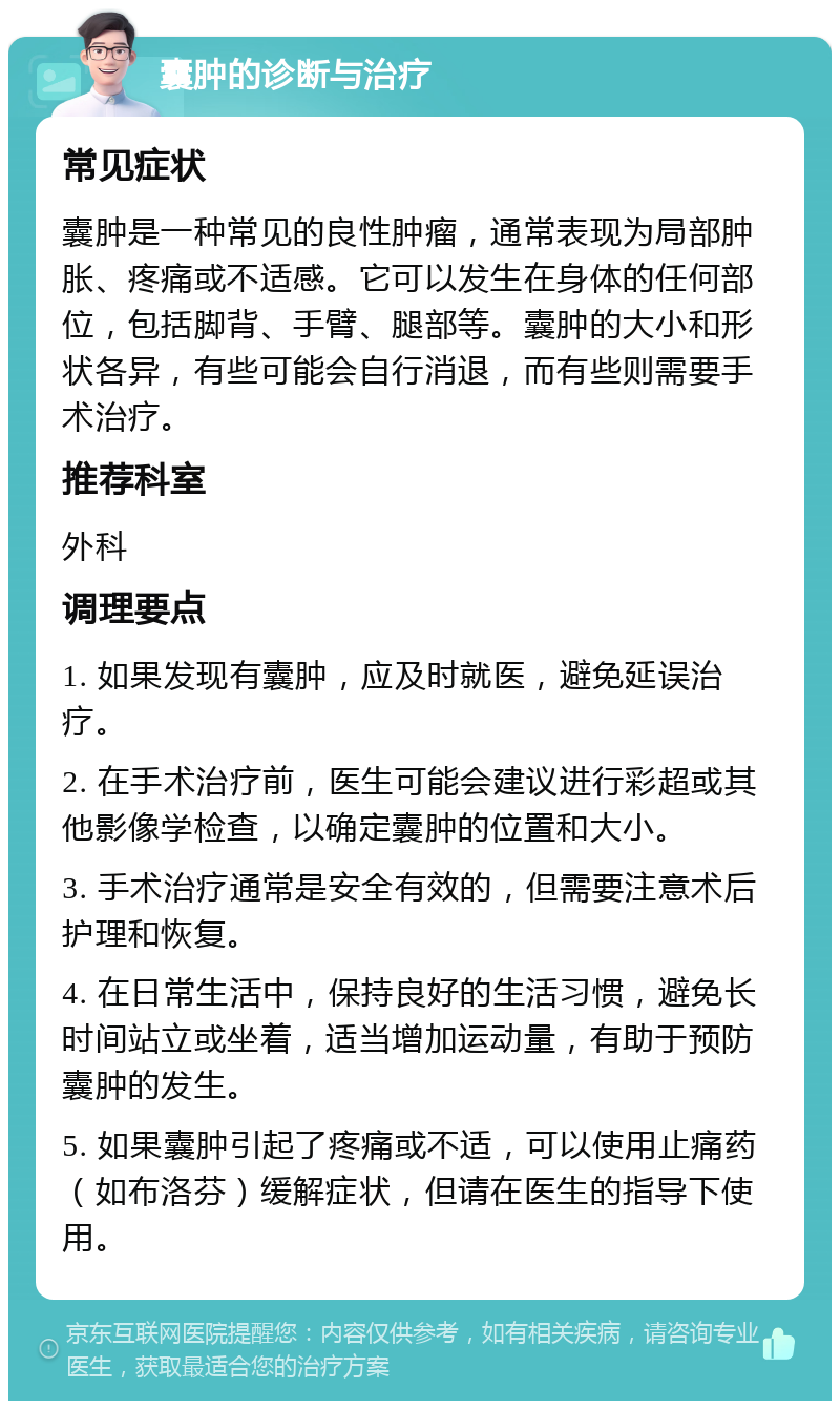 囊肿的诊断与治疗 常见症状 囊肿是一种常见的良性肿瘤，通常表现为局部肿胀、疼痛或不适感。它可以发生在身体的任何部位，包括脚背、手臂、腿部等。囊肿的大小和形状各异，有些可能会自行消退，而有些则需要手术治疗。 推荐科室 外科 调理要点 1. 如果发现有囊肿，应及时就医，避免延误治疗。 2. 在手术治疗前，医生可能会建议进行彩超或其他影像学检查，以确定囊肿的位置和大小。 3. 手术治疗通常是安全有效的，但需要注意术后护理和恢复。 4. 在日常生活中，保持良好的生活习惯，避免长时间站立或坐着，适当增加运动量，有助于预防囊肿的发生。 5. 如果囊肿引起了疼痛或不适，可以使用止痛药（如布洛芬）缓解症状，但请在医生的指导下使用。