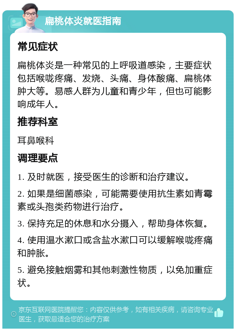 扁桃体炎就医指南 常见症状 扁桃体炎是一种常见的上呼吸道感染，主要症状包括喉咙疼痛、发烧、头痛、身体酸痛、扁桃体肿大等。易感人群为儿童和青少年，但也可能影响成年人。 推荐科室 耳鼻喉科 调理要点 1. 及时就医，接受医生的诊断和治疗建议。 2. 如果是细菌感染，可能需要使用抗生素如青霉素或头孢类药物进行治疗。 3. 保持充足的休息和水分摄入，帮助身体恢复。 4. 使用温水漱口或含盐水漱口可以缓解喉咙疼痛和肿胀。 5. 避免接触烟雾和其他刺激性物质，以免加重症状。