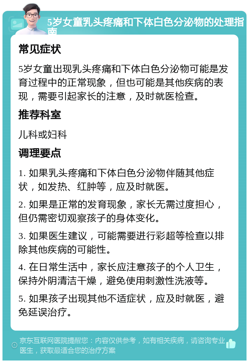 5岁女童乳头疼痛和下体白色分泌物的处理指南 常见症状 5岁女童出现乳头疼痛和下体白色分泌物可能是发育过程中的正常现象，但也可能是其他疾病的表现，需要引起家长的注意，及时就医检查。 推荐科室 儿科或妇科 调理要点 1. 如果乳头疼痛和下体白色分泌物伴随其他症状，如发热、红肿等，应及时就医。 2. 如果是正常的发育现象，家长无需过度担心，但仍需密切观察孩子的身体变化。 3. 如果医生建议，可能需要进行彩超等检查以排除其他疾病的可能性。 4. 在日常生活中，家长应注意孩子的个人卫生，保持外阴清洁干燥，避免使用刺激性洗液等。 5. 如果孩子出现其他不适症状，应及时就医，避免延误治疗。