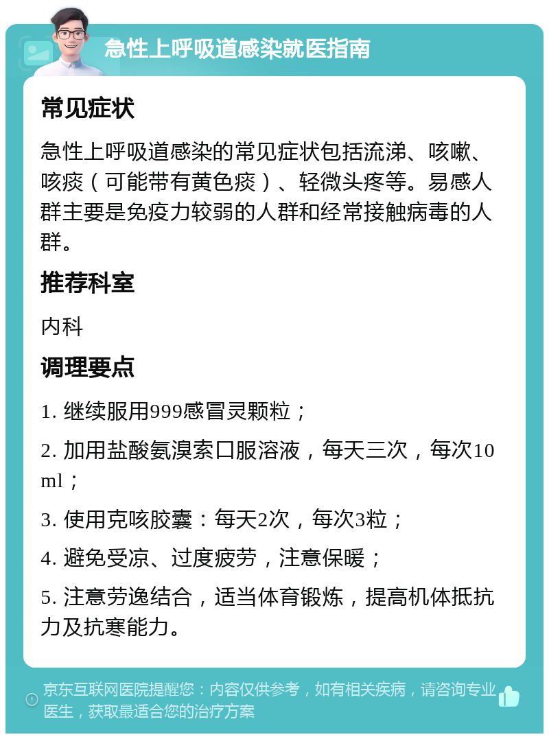 急性上呼吸道感染就医指南 常见症状 急性上呼吸道感染的常见症状包括流涕、咳嗽、咳痰（可能带有黄色痰）、轻微头疼等。易感人群主要是免疫力较弱的人群和经常接触病毒的人群。 推荐科室 内科 调理要点 1. 继续服用999感冒灵颗粒； 2. 加用盐酸氨溴索口服溶液，每天三次，每次10ml； 3. 使用克咳胶囊：每天2次，每次3粒； 4. 避免受凉、过度疲劳，注意保暖； 5. 注意劳逸结合，适当体育锻炼，提高机体抵抗力及抗寒能力。