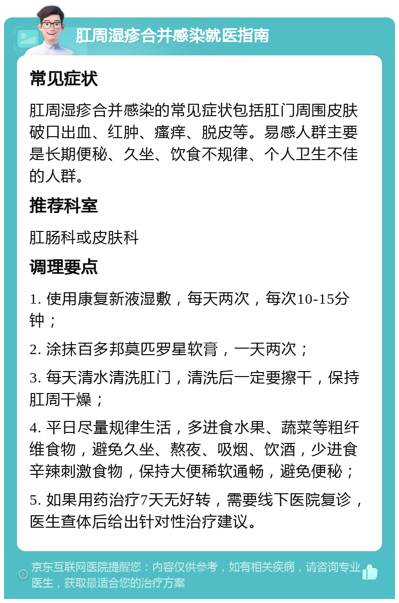 肛周湿疹合并感染就医指南 常见症状 肛周湿疹合并感染的常见症状包括肛门周围皮肤破口出血、红肿、瘙痒、脱皮等。易感人群主要是长期便秘、久坐、饮食不规律、个人卫生不佳的人群。 推荐科室 肛肠科或皮肤科 调理要点 1. 使用康复新液湿敷，每天两次，每次10-15分钟； 2. 涂抹百多邦莫匹罗星软膏，一天两次； 3. 每天清水清洗肛门，清洗后一定要擦干，保持肛周干燥； 4. 平日尽量规律生活，多进食水果、蔬菜等粗纤维食物，避免久坐、熬夜、吸烟、饮酒，少进食辛辣刺激食物，保持大便稀软通畅，避免便秘； 5. 如果用药治疗7天无好转，需要线下医院复诊，医生查体后给出针对性治疗建议。