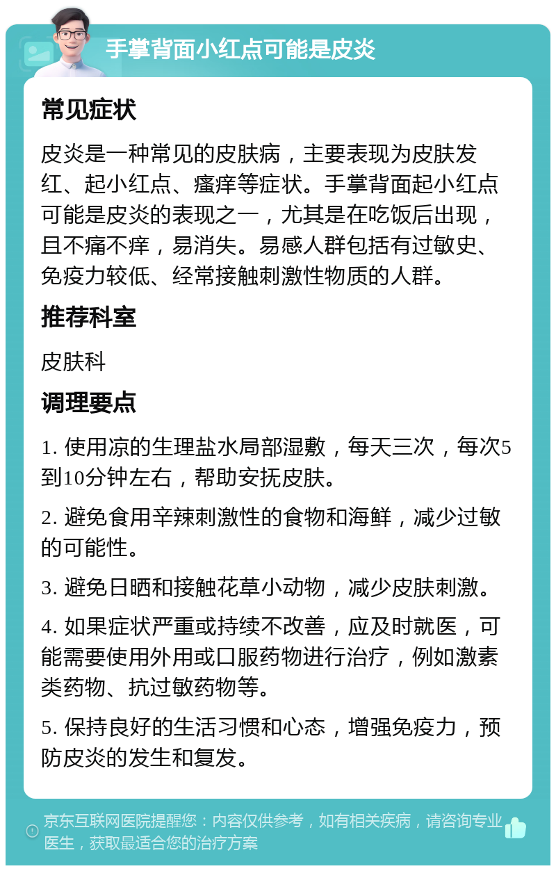 手掌背面小红点可能是皮炎 常见症状 皮炎是一种常见的皮肤病，主要表现为皮肤发红、起小红点、瘙痒等症状。手掌背面起小红点可能是皮炎的表现之一，尤其是在吃饭后出现，且不痛不痒，易消失。易感人群包括有过敏史、免疫力较低、经常接触刺激性物质的人群。 推荐科室 皮肤科 调理要点 1. 使用凉的生理盐水局部湿敷，每天三次，每次5到10分钟左右，帮助安抚皮肤。 2. 避免食用辛辣刺激性的食物和海鲜，减少过敏的可能性。 3. 避免日晒和接触花草小动物，减少皮肤刺激。 4. 如果症状严重或持续不改善，应及时就医，可能需要使用外用或口服药物进行治疗，例如激素类药物、抗过敏药物等。 5. 保持良好的生活习惯和心态，增强免疫力，预防皮炎的发生和复发。