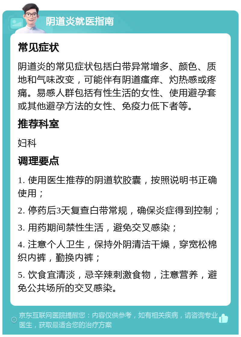 阴道炎就医指南 常见症状 阴道炎的常见症状包括白带异常增多、颜色、质地和气味改变，可能伴有阴道瘙痒、灼热感或疼痛。易感人群包括有性生活的女性、使用避孕套或其他避孕方法的女性、免疫力低下者等。 推荐科室 妇科 调理要点 1. 使用医生推荐的阴道软胶囊，按照说明书正确使用； 2. 停药后3天复查白带常规，确保炎症得到控制； 3. 用药期间禁性生活，避免交叉感染； 4. 注意个人卫生，保持外阴清洁干燥，穿宽松棉织内裤，勤换内裤； 5. 饮食宜清淡，忌辛辣刺激食物，注意营养，避免公共场所的交叉感染。