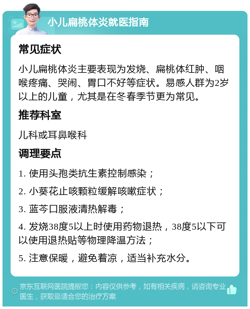 小儿扁桃体炎就医指南 常见症状 小儿扁桃体炎主要表现为发烧、扁桃体红肿、咽喉疼痛、哭闹、胃口不好等症状。易感人群为2岁以上的儿童，尤其是在冬春季节更为常见。 推荐科室 儿科或耳鼻喉科 调理要点 1. 使用头孢类抗生素控制感染； 2. 小葵花止咳颗粒缓解咳嗽症状； 3. 蓝芩口服液清热解毒； 4. 发烧38度5以上时使用药物退热，38度5以下可以使用退热贴等物理降温方法； 5. 注意保暖，避免着凉，适当补充水分。