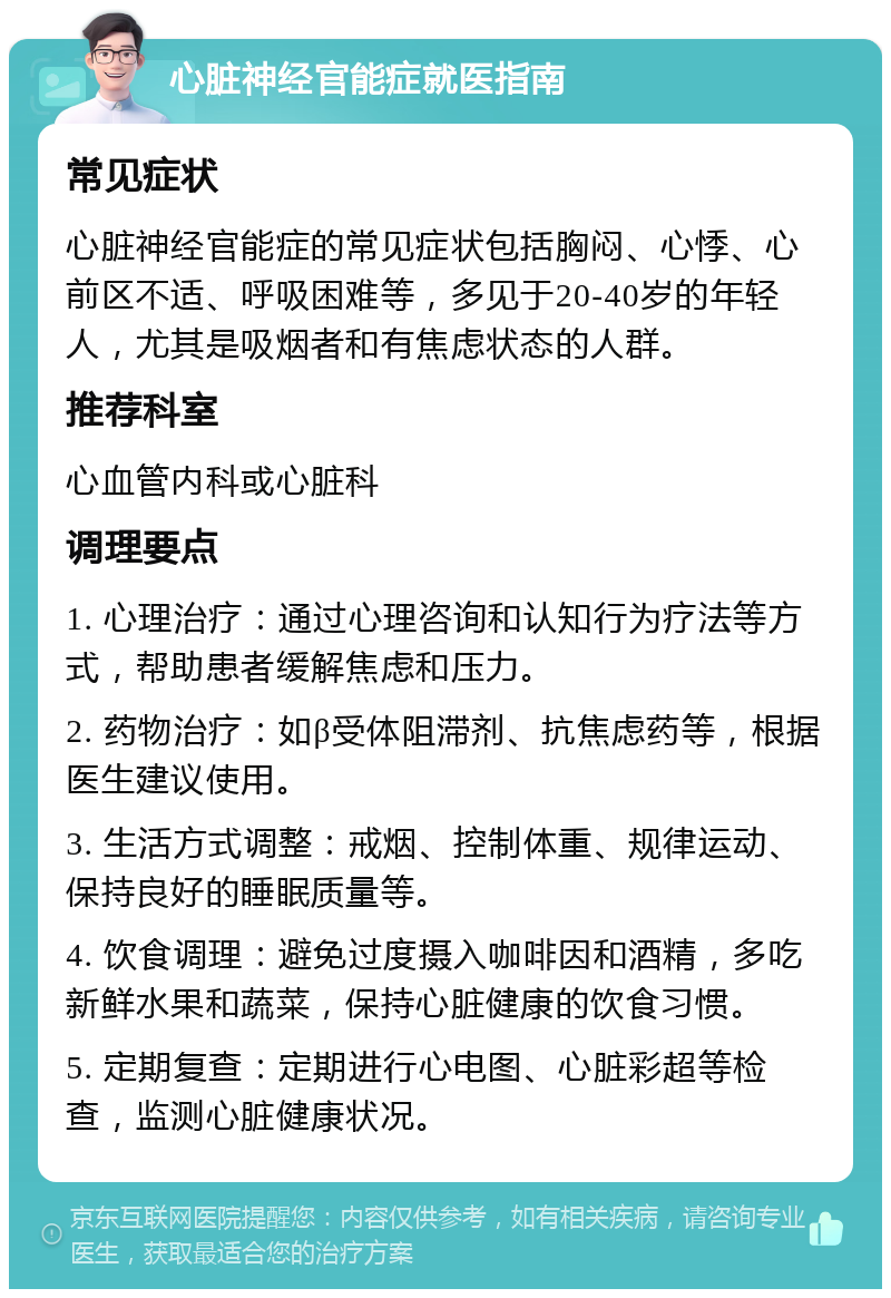 心脏神经官能症就医指南 常见症状 心脏神经官能症的常见症状包括胸闷、心悸、心前区不适、呼吸困难等，多见于20-40岁的年轻人，尤其是吸烟者和有焦虑状态的人群。 推荐科室 心血管内科或心脏科 调理要点 1. 心理治疗：通过心理咨询和认知行为疗法等方式，帮助患者缓解焦虑和压力。 2. 药物治疗：如β受体阻滞剂、抗焦虑药等，根据医生建议使用。 3. 生活方式调整：戒烟、控制体重、规律运动、保持良好的睡眠质量等。 4. 饮食调理：避免过度摄入咖啡因和酒精，多吃新鲜水果和蔬菜，保持心脏健康的饮食习惯。 5. 定期复查：定期进行心电图、心脏彩超等检查，监测心脏健康状况。