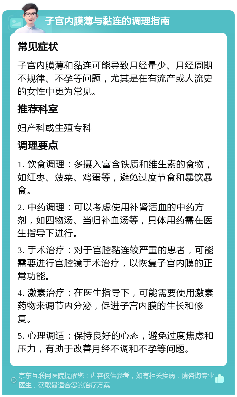 子宫内膜薄与黏连的调理指南 常见症状 子宫内膜薄和黏连可能导致月经量少、月经周期不规律、不孕等问题，尤其是在有流产或人流史的女性中更为常见。 推荐科室 妇产科或生殖专科 调理要点 1. 饮食调理：多摄入富含铁质和维生素的食物，如红枣、菠菜、鸡蛋等，避免过度节食和暴饮暴食。 2. 中药调理：可以考虑使用补肾活血的中药方剂，如四物汤、当归补血汤等，具体用药需在医生指导下进行。 3. 手术治疗：对于宫腔黏连较严重的患者，可能需要进行宫腔镜手术治疗，以恢复子宫内膜的正常功能。 4. 激素治疗：在医生指导下，可能需要使用激素药物来调节内分泌，促进子宫内膜的生长和修复。 5. 心理调适：保持良好的心态，避免过度焦虑和压力，有助于改善月经不调和不孕等问题。