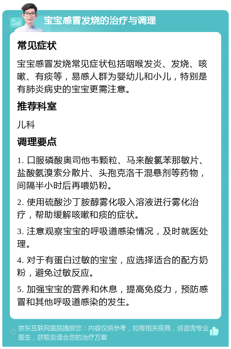 宝宝感冒发烧的治疗与调理 常见症状 宝宝感冒发烧常见症状包括咽喉发炎、发烧、咳嗽、有痰等，易感人群为婴幼儿和小儿，特别是有肺炎病史的宝宝更需注意。 推荐科室 儿科 调理要点 1. 口服磷酸奥司他韦颗粒、马来酸氯苯那敏片、盐酸氨溴索分散片、头孢克洛干混悬剂等药物，间隔半小时后再喂奶粉。 2. 使用硫酸沙丁胺醇雾化吸入溶液进行雾化治疗，帮助缓解咳嗽和痰的症状。 3. 注意观察宝宝的呼吸道感染情况，及时就医处理。 4. 对于有蛋白过敏的宝宝，应选择适合的配方奶粉，避免过敏反应。 5. 加强宝宝的营养和休息，提高免疫力，预防感冒和其他呼吸道感染的发生。