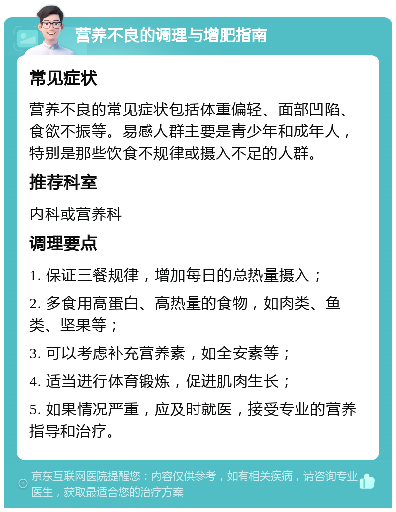 营养不良的调理与增肥指南 常见症状 营养不良的常见症状包括体重偏轻、面部凹陷、食欲不振等。易感人群主要是青少年和成年人，特别是那些饮食不规律或摄入不足的人群。 推荐科室 内科或营养科 调理要点 1. 保证三餐规律，增加每日的总热量摄入； 2. 多食用高蛋白、高热量的食物，如肉类、鱼类、坚果等； 3. 可以考虑补充营养素，如全安素等； 4. 适当进行体育锻炼，促进肌肉生长； 5. 如果情况严重，应及时就医，接受专业的营养指导和治疗。