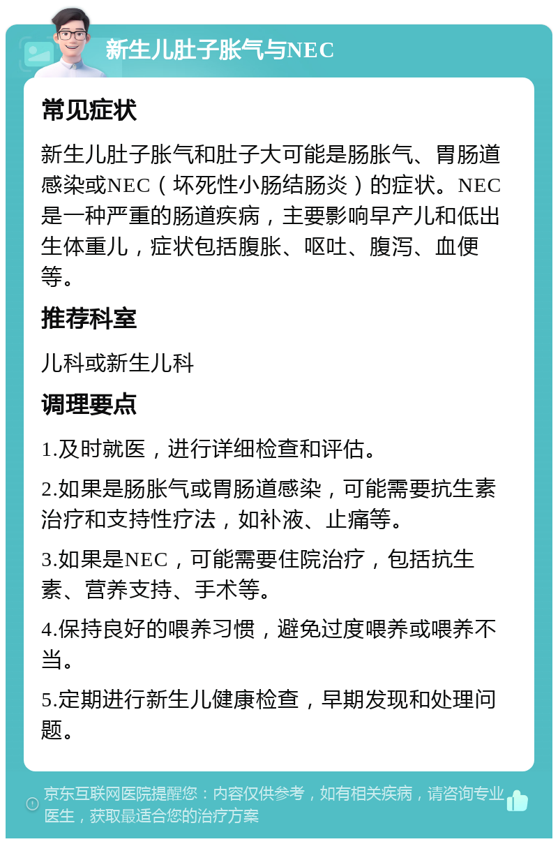 新生儿肚子胀气与NEC 常见症状 新生儿肚子胀气和肚子大可能是肠胀气、胃肠道感染或NEC（坏死性小肠结肠炎）的症状。NEC是一种严重的肠道疾病，主要影响早产儿和低出生体重儿，症状包括腹胀、呕吐、腹泻、血便等。 推荐科室 儿科或新生儿科 调理要点 1.及时就医，进行详细检查和评估。 2.如果是肠胀气或胃肠道感染，可能需要抗生素治疗和支持性疗法，如补液、止痛等。 3.如果是NEC，可能需要住院治疗，包括抗生素、营养支持、手术等。 4.保持良好的喂养习惯，避免过度喂养或喂养不当。 5.定期进行新生儿健康检查，早期发现和处理问题。