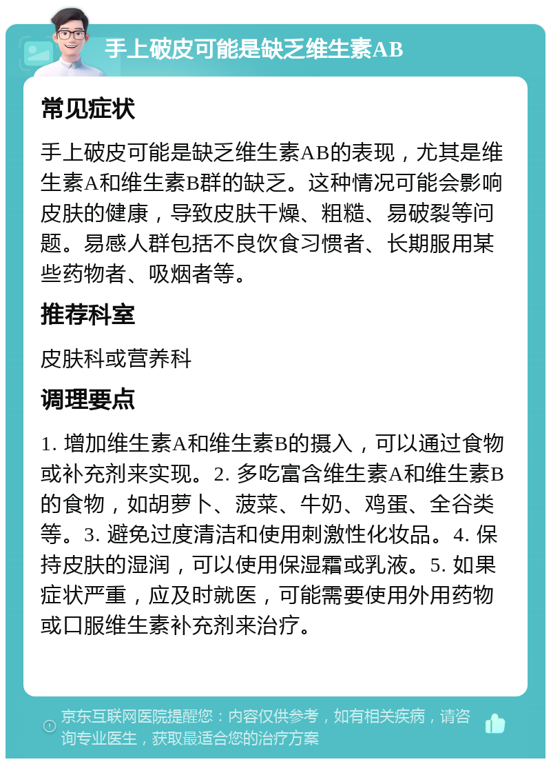 手上破皮可能是缺乏维生素AB 常见症状 手上破皮可能是缺乏维生素AB的表现，尤其是维生素A和维生素B群的缺乏。这种情况可能会影响皮肤的健康，导致皮肤干燥、粗糙、易破裂等问题。易感人群包括不良饮食习惯者、长期服用某些药物者、吸烟者等。 推荐科室 皮肤科或营养科 调理要点 1. 增加维生素A和维生素B的摄入，可以通过食物或补充剂来实现。2. 多吃富含维生素A和维生素B的食物，如胡萝卜、菠菜、牛奶、鸡蛋、全谷类等。3. 避免过度清洁和使用刺激性化妆品。4. 保持皮肤的湿润，可以使用保湿霜或乳液。5. 如果症状严重，应及时就医，可能需要使用外用药物或口服维生素补充剂来治疗。