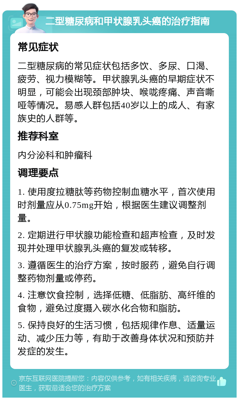 二型糖尿病和甲状腺乳头癌的治疗指南 常见症状 二型糖尿病的常见症状包括多饮、多尿、口渴、疲劳、视力模糊等。甲状腺乳头癌的早期症状不明显，可能会出现颈部肿块、喉咙疼痛、声音嘶哑等情况。易感人群包括40岁以上的成人、有家族史的人群等。 推荐科室 内分泌科和肿瘤科 调理要点 1. 使用度拉糖肽等药物控制血糖水平，首次使用时剂量应从0.75mg开始，根据医生建议调整剂量。 2. 定期进行甲状腺功能检查和超声检查，及时发现并处理甲状腺乳头癌的复发或转移。 3. 遵循医生的治疗方案，按时服药，避免自行调整药物剂量或停药。 4. 注意饮食控制，选择低糖、低脂肪、高纤维的食物，避免过度摄入碳水化合物和脂肪。 5. 保持良好的生活习惯，包括规律作息、适量运动、减少压力等，有助于改善身体状况和预防并发症的发生。