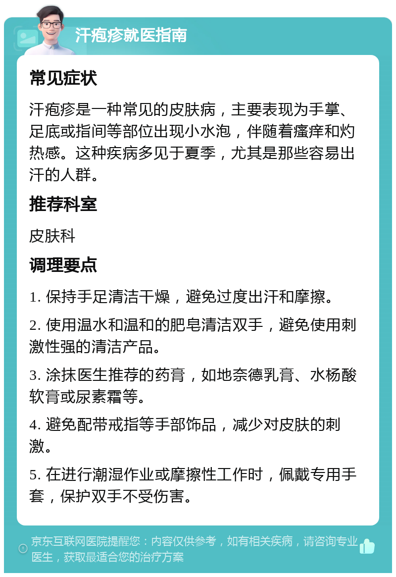 汗疱疹就医指南 常见症状 汗疱疹是一种常见的皮肤病，主要表现为手掌、足底或指间等部位出现小水泡，伴随着瘙痒和灼热感。这种疾病多见于夏季，尤其是那些容易出汗的人群。 推荐科室 皮肤科 调理要点 1. 保持手足清洁干燥，避免过度出汗和摩擦。 2. 使用温水和温和的肥皂清洁双手，避免使用刺激性强的清洁产品。 3. 涂抹医生推荐的药膏，如地奈德乳膏、水杨酸软膏或尿素霜等。 4. 避免配带戒指等手部饰品，减少对皮肤的刺激。 5. 在进行潮湿作业或摩擦性工作时，佩戴专用手套，保护双手不受伤害。