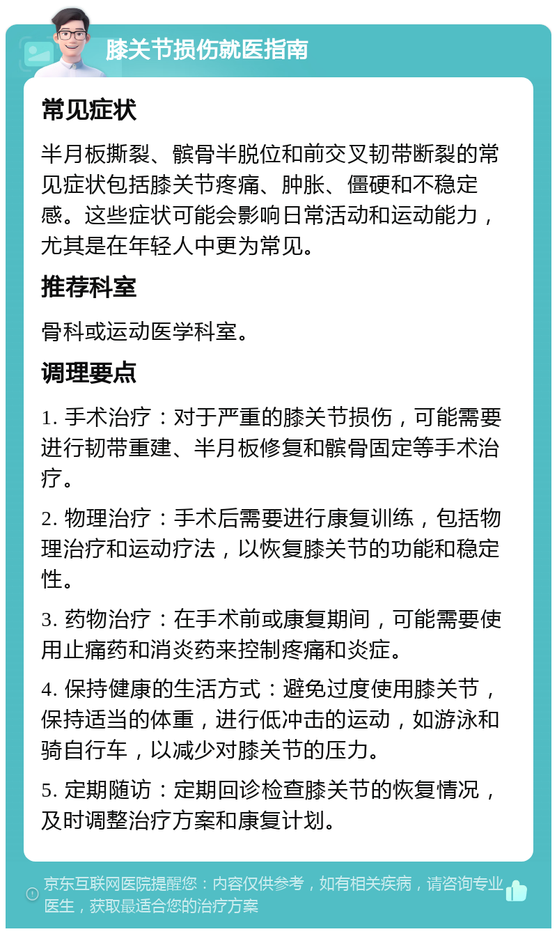 膝关节损伤就医指南 常见症状 半月板撕裂、髌骨半脱位和前交叉韧带断裂的常见症状包括膝关节疼痛、肿胀、僵硬和不稳定感。这些症状可能会影响日常活动和运动能力，尤其是在年轻人中更为常见。 推荐科室 骨科或运动医学科室。 调理要点 1. 手术治疗：对于严重的膝关节损伤，可能需要进行韧带重建、半月板修复和髌骨固定等手术治疗。 2. 物理治疗：手术后需要进行康复训练，包括物理治疗和运动疗法，以恢复膝关节的功能和稳定性。 3. 药物治疗：在手术前或康复期间，可能需要使用止痛药和消炎药来控制疼痛和炎症。 4. 保持健康的生活方式：避免过度使用膝关节，保持适当的体重，进行低冲击的运动，如游泳和骑自行车，以减少对膝关节的压力。 5. 定期随访：定期回诊检查膝关节的恢复情况，及时调整治疗方案和康复计划。