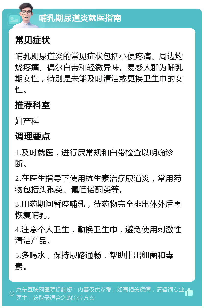 哺乳期尿道炎就医指南 常见症状 哺乳期尿道炎的常见症状包括小便疼痛、周边灼烧疼痛、偶尔白带和轻微异味。易感人群为哺乳期女性，特别是未能及时清洁或更换卫生巾的女性。 推荐科室 妇产科 调理要点 1.及时就医，进行尿常规和白带检查以明确诊断。 2.在医生指导下使用抗生素治疗尿道炎，常用药物包括头孢类、氟喹诺酮类等。 3.用药期间暂停哺乳，待药物完全排出体外后再恢复哺乳。 4.注意个人卫生，勤换卫生巾，避免使用刺激性清洁产品。 5.多喝水，保持尿路通畅，帮助排出细菌和毒素。