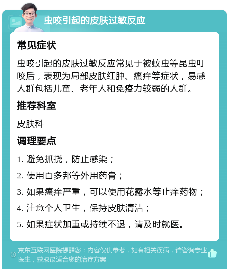 虫咬引起的皮肤过敏反应 常见症状 虫咬引起的皮肤过敏反应常见于被蚊虫等昆虫叮咬后，表现为局部皮肤红肿、瘙痒等症状，易感人群包括儿童、老年人和免疫力较弱的人群。 推荐科室 皮肤科 调理要点 1. 避免抓挠，防止感染； 2. 使用百多邦等外用药膏； 3. 如果瘙痒严重，可以使用花露水等止痒药物； 4. 注意个人卫生，保持皮肤清洁； 5. 如果症状加重或持续不退，请及时就医。