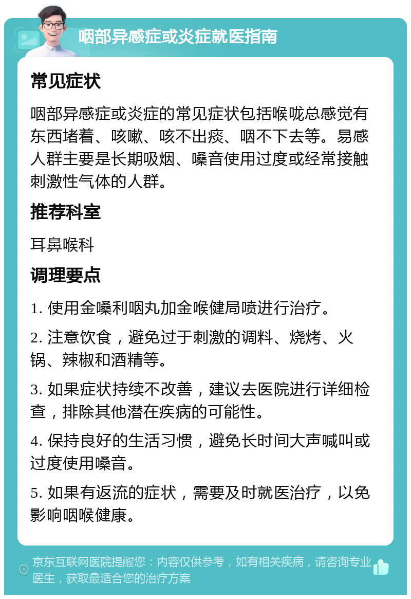 咽部异感症或炎症就医指南 常见症状 咽部异感症或炎症的常见症状包括喉咙总感觉有东西堵着、咳嗽、咳不出痰、咽不下去等。易感人群主要是长期吸烟、嗓音使用过度或经常接触刺激性气体的人群。 推荐科室 耳鼻喉科 调理要点 1. 使用金嗓利咽丸加金喉健局喷进行治疗。 2. 注意饮食，避免过于刺激的调料、烧烤、火锅、辣椒和酒精等。 3. 如果症状持续不改善，建议去医院进行详细检查，排除其他潜在疾病的可能性。 4. 保持良好的生活习惯，避免长时间大声喊叫或过度使用嗓音。 5. 如果有返流的症状，需要及时就医治疗，以免影响咽喉健康。