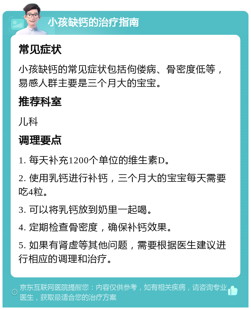 小孩缺钙的治疗指南 常见症状 小孩缺钙的常见症状包括佝偻病、骨密度低等，易感人群主要是三个月大的宝宝。 推荐科室 儿科 调理要点 1. 每天补充1200个单位的维生素D。 2. 使用乳钙进行补钙，三个月大的宝宝每天需要吃4粒。 3. 可以将乳钙放到奶里一起喝。 4. 定期检查骨密度，确保补钙效果。 5. 如果有肾虚等其他问题，需要根据医生建议进行相应的调理和治疗。