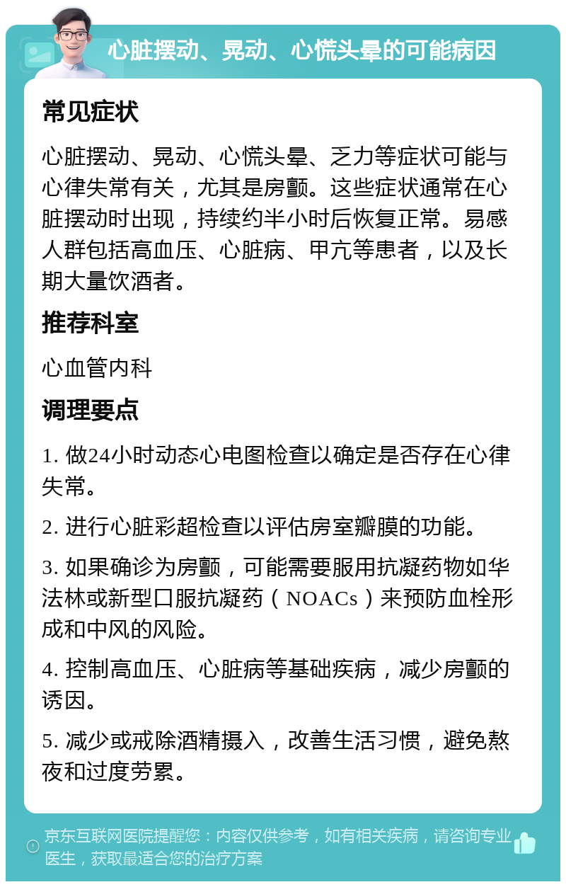 心脏摆动、晃动、心慌头晕的可能病因 常见症状 心脏摆动、晃动、心慌头晕、乏力等症状可能与心律失常有关，尤其是房颤。这些症状通常在心脏摆动时出现，持续约半小时后恢复正常。易感人群包括高血压、心脏病、甲亢等患者，以及长期大量饮酒者。 推荐科室 心血管内科 调理要点 1. 做24小时动态心电图检查以确定是否存在心律失常。 2. 进行心脏彩超检查以评估房室瓣膜的功能。 3. 如果确诊为房颤，可能需要服用抗凝药物如华法林或新型口服抗凝药（NOACs）来预防血栓形成和中风的风险。 4. 控制高血压、心脏病等基础疾病，减少房颤的诱因。 5. 减少或戒除酒精摄入，改善生活习惯，避免熬夜和过度劳累。