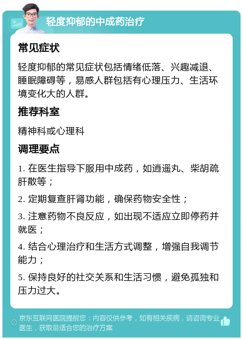 轻度抑郁的中成药治疗 常见症状 轻度抑郁的常见症状包括情绪低落、兴趣减退、睡眠障碍等，易感人群包括有心理压力、生活环境变化大的人群。 推荐科室 精神科或心理科 调理要点 1. 在医生指导下服用中成药，如逍遥丸、柴胡疏肝散等； 2. 定期复查肝肾功能，确保药物安全性； 3. 注意药物不良反应，如出现不适应立即停药并就医； 4. 结合心理治疗和生活方式调整，增强自我调节能力； 5. 保持良好的社交关系和生活习惯，避免孤独和压力过大。