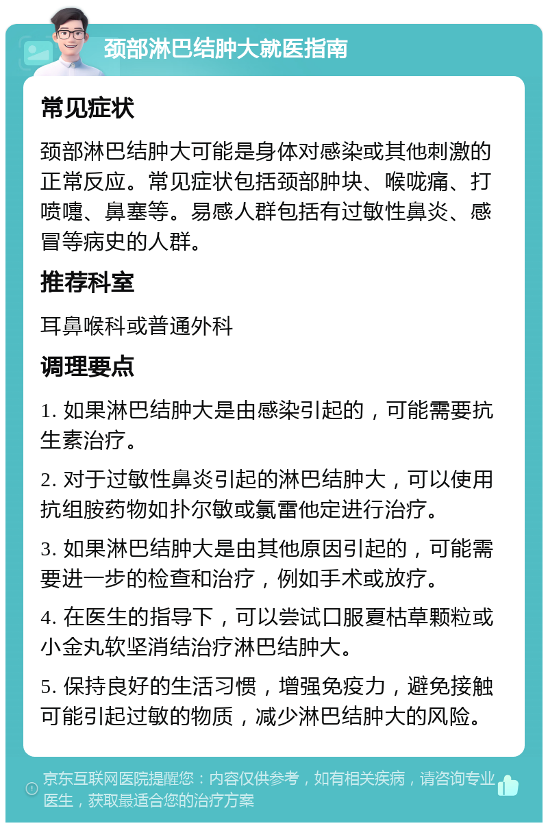 颈部淋巴结肿大就医指南 常见症状 颈部淋巴结肿大可能是身体对感染或其他刺激的正常反应。常见症状包括颈部肿块、喉咙痛、打喷嚏、鼻塞等。易感人群包括有过敏性鼻炎、感冒等病史的人群。 推荐科室 耳鼻喉科或普通外科 调理要点 1. 如果淋巴结肿大是由感染引起的，可能需要抗生素治疗。 2. 对于过敏性鼻炎引起的淋巴结肿大，可以使用抗组胺药物如扑尔敏或氯雷他定进行治疗。 3. 如果淋巴结肿大是由其他原因引起的，可能需要进一步的检查和治疗，例如手术或放疗。 4. 在医生的指导下，可以尝试口服夏枯草颗粒或小金丸软坚消结治疗淋巴结肿大。 5. 保持良好的生活习惯，增强免疫力，避免接触可能引起过敏的物质，减少淋巴结肿大的风险。