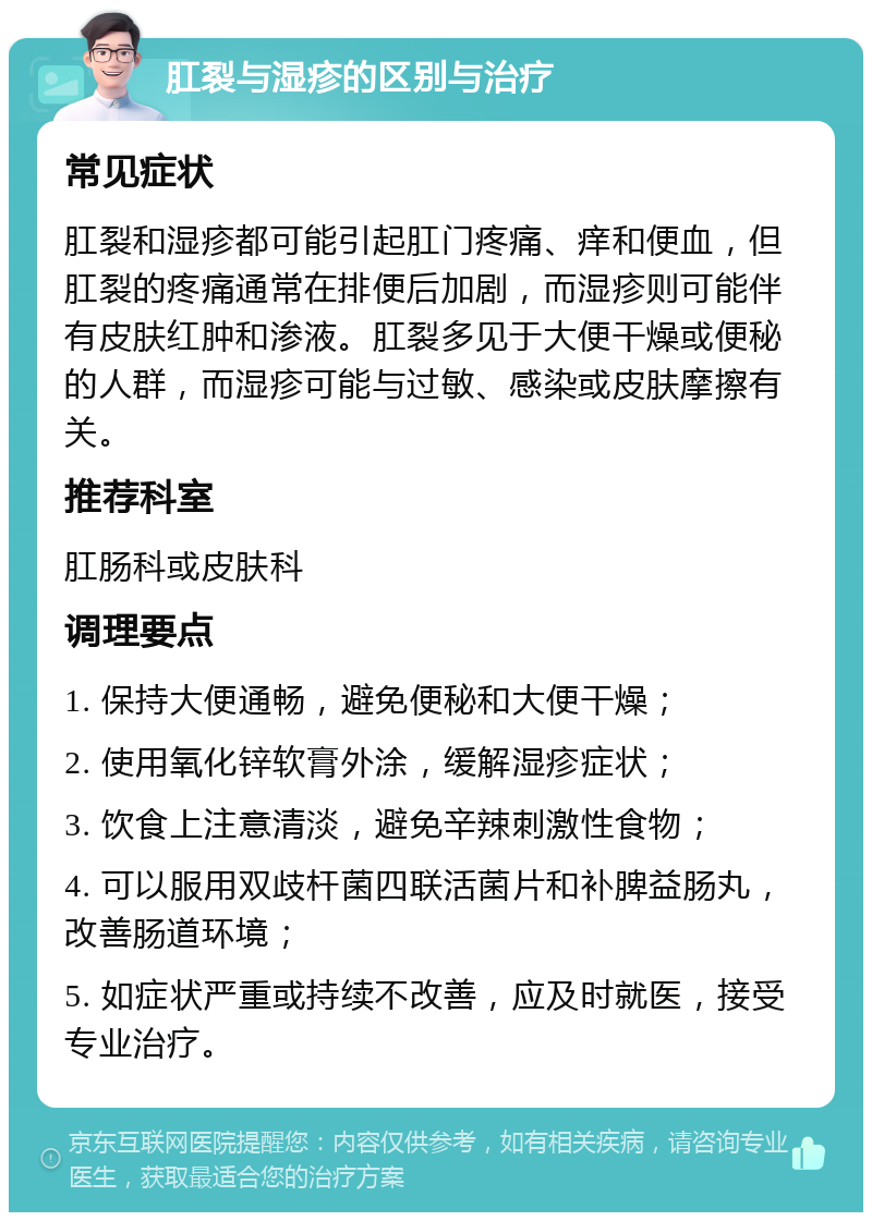 肛裂与湿疹的区别与治疗 常见症状 肛裂和湿疹都可能引起肛门疼痛、痒和便血，但肛裂的疼痛通常在排便后加剧，而湿疹则可能伴有皮肤红肿和渗液。肛裂多见于大便干燥或便秘的人群，而湿疹可能与过敏、感染或皮肤摩擦有关。 推荐科室 肛肠科或皮肤科 调理要点 1. 保持大便通畅，避免便秘和大便干燥； 2. 使用氧化锌软膏外涂，缓解湿疹症状； 3. 饮食上注意清淡，避免辛辣刺激性食物； 4. 可以服用双歧杆菌四联活菌片和补脾益肠丸，改善肠道环境； 5. 如症状严重或持续不改善，应及时就医，接受专业治疗。