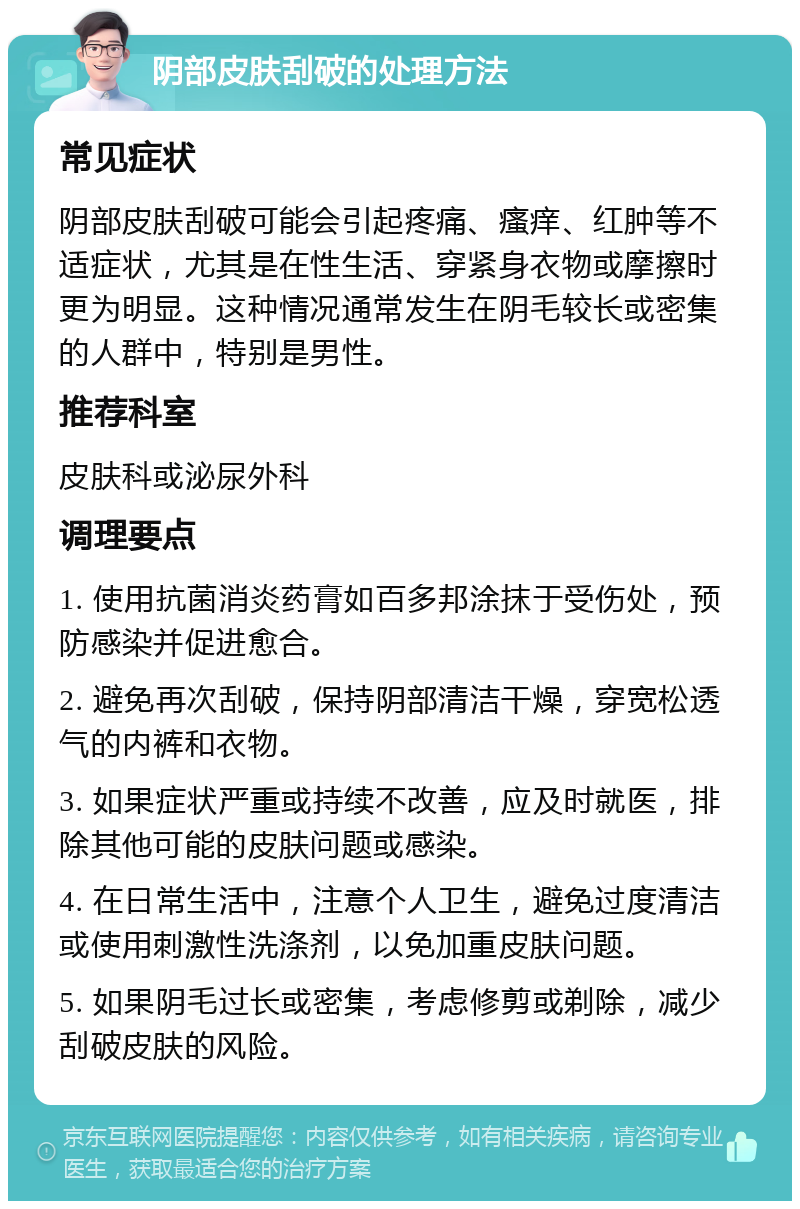 阴部皮肤刮破的处理方法 常见症状 阴部皮肤刮破可能会引起疼痛、瘙痒、红肿等不适症状，尤其是在性生活、穿紧身衣物或摩擦时更为明显。这种情况通常发生在阴毛较长或密集的人群中，特别是男性。 推荐科室 皮肤科或泌尿外科 调理要点 1. 使用抗菌消炎药膏如百多邦涂抹于受伤处，预防感染并促进愈合。 2. 避免再次刮破，保持阴部清洁干燥，穿宽松透气的内裤和衣物。 3. 如果症状严重或持续不改善，应及时就医，排除其他可能的皮肤问题或感染。 4. 在日常生活中，注意个人卫生，避免过度清洁或使用刺激性洗涤剂，以免加重皮肤问题。 5. 如果阴毛过长或密集，考虑修剪或剃除，减少刮破皮肤的风险。