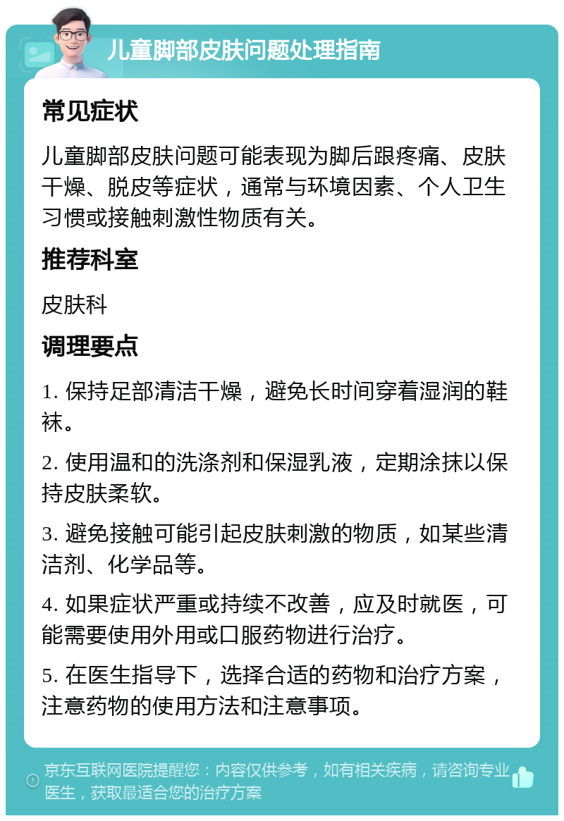 儿童脚部皮肤问题处理指南 常见症状 儿童脚部皮肤问题可能表现为脚后跟疼痛、皮肤干燥、脱皮等症状，通常与环境因素、个人卫生习惯或接触刺激性物质有关。 推荐科室 皮肤科 调理要点 1. 保持足部清洁干燥，避免长时间穿着湿润的鞋袜。 2. 使用温和的洗涤剂和保湿乳液，定期涂抹以保持皮肤柔软。 3. 避免接触可能引起皮肤刺激的物质，如某些清洁剂、化学品等。 4. 如果症状严重或持续不改善，应及时就医，可能需要使用外用或口服药物进行治疗。 5. 在医生指导下，选择合适的药物和治疗方案，注意药物的使用方法和注意事项。