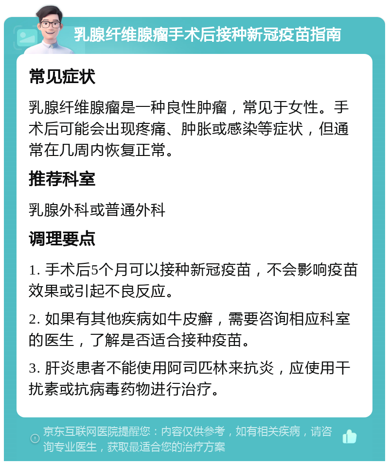 乳腺纤维腺瘤手术后接种新冠疫苗指南 常见症状 乳腺纤维腺瘤是一种良性肿瘤，常见于女性。手术后可能会出现疼痛、肿胀或感染等症状，但通常在几周内恢复正常。 推荐科室 乳腺外科或普通外科 调理要点 1. 手术后5个月可以接种新冠疫苗，不会影响疫苗效果或引起不良反应。 2. 如果有其他疾病如牛皮癣，需要咨询相应科室的医生，了解是否适合接种疫苗。 3. 肝炎患者不能使用阿司匹林来抗炎，应使用干扰素或抗病毒药物进行治疗。