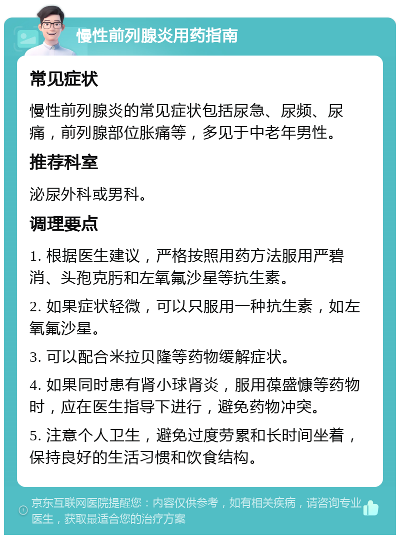 慢性前列腺炎用药指南 常见症状 慢性前列腺炎的常见症状包括尿急、尿频、尿痛，前列腺部位胀痛等，多见于中老年男性。 推荐科室 泌尿外科或男科。 调理要点 1. 根据医生建议，严格按照用药方法服用严碧消、头孢克肟和左氧氟沙星等抗生素。 2. 如果症状轻微，可以只服用一种抗生素，如左氧氟沙星。 3. 可以配合米拉贝隆等药物缓解症状。 4. 如果同时患有肾小球肾炎，服用葆盛慷等药物时，应在医生指导下进行，避免药物冲突。 5. 注意个人卫生，避免过度劳累和长时间坐着，保持良好的生活习惯和饮食结构。