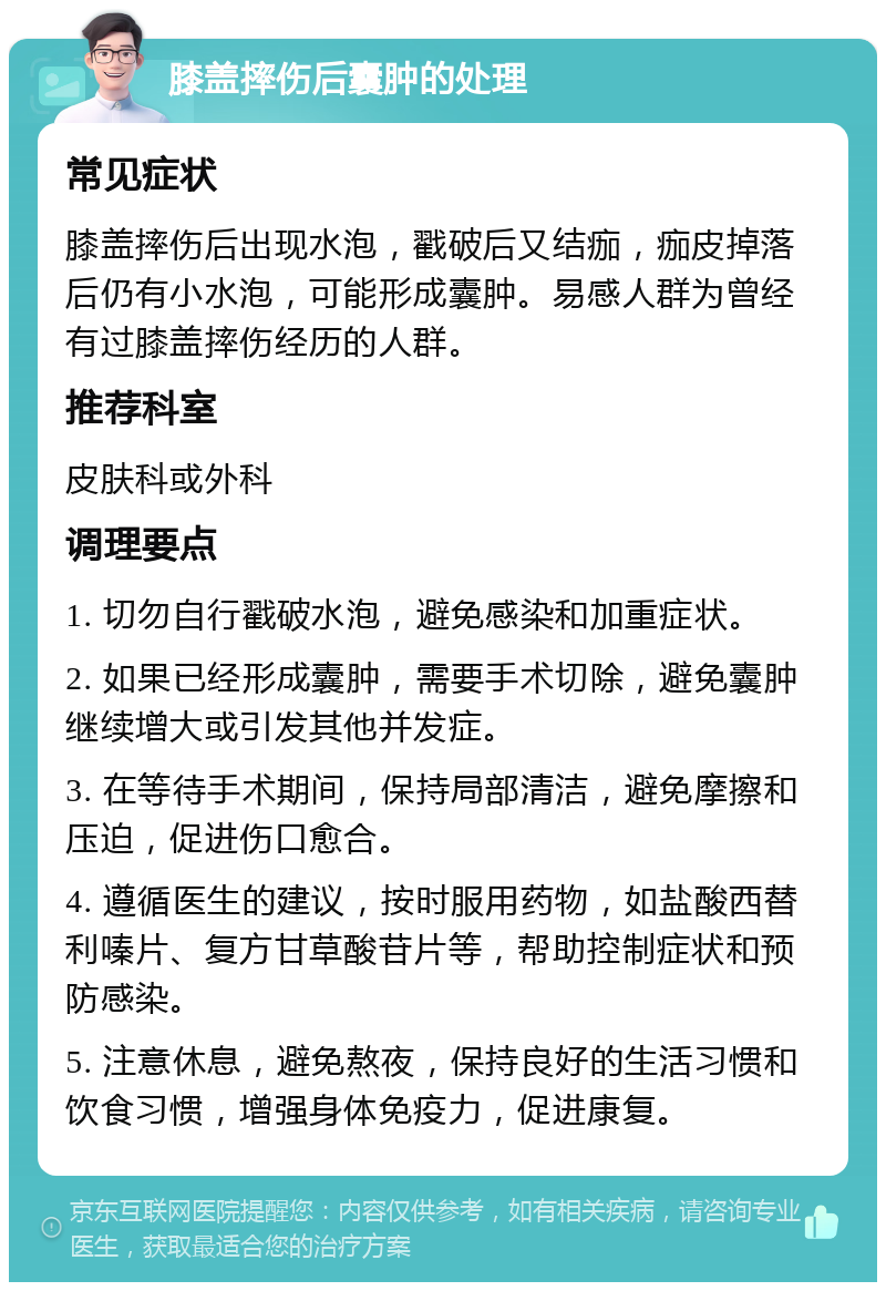 膝盖摔伤后囊肿的处理 常见症状 膝盖摔伤后出现水泡，戳破后又结痂，痂皮掉落后仍有小水泡，可能形成囊肿。易感人群为曾经有过膝盖摔伤经历的人群。 推荐科室 皮肤科或外科 调理要点 1. 切勿自行戳破水泡，避免感染和加重症状。 2. 如果已经形成囊肿，需要手术切除，避免囊肿继续增大或引发其他并发症。 3. 在等待手术期间，保持局部清洁，避免摩擦和压迫，促进伤口愈合。 4. 遵循医生的建议，按时服用药物，如盐酸西替利嗪片、复方甘草酸苷片等，帮助控制症状和预防感染。 5. 注意休息，避免熬夜，保持良好的生活习惯和饮食习惯，增强身体免疫力，促进康复。