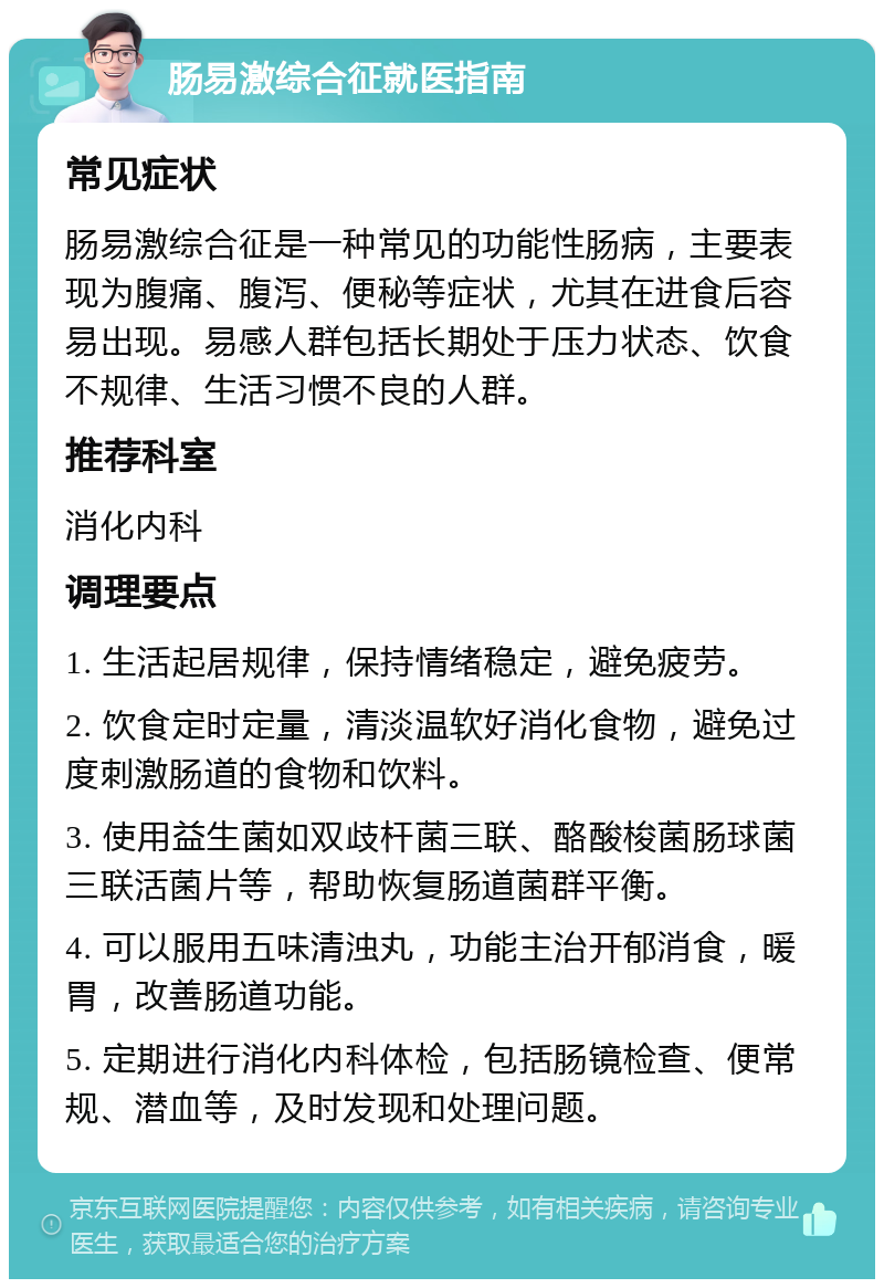 肠易激综合征就医指南 常见症状 肠易激综合征是一种常见的功能性肠病，主要表现为腹痛、腹泻、便秘等症状，尤其在进食后容易出现。易感人群包括长期处于压力状态、饮食不规律、生活习惯不良的人群。 推荐科室 消化内科 调理要点 1. 生活起居规律，保持情绪稳定，避免疲劳。 2. 饮食定时定量，清淡温软好消化食物，避免过度刺激肠道的食物和饮料。 3. 使用益生菌如双歧杆菌三联、酪酸梭菌肠球菌三联活菌片等，帮助恢复肠道菌群平衡。 4. 可以服用五味清浊丸，功能主治开郁消食，暖胃，改善肠道功能。 5. 定期进行消化内科体检，包括肠镜检查、便常规、潜血等，及时发现和处理问题。