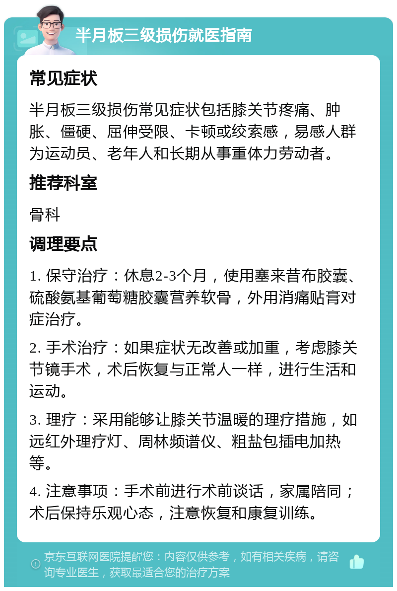 半月板三级损伤就医指南 常见症状 半月板三级损伤常见症状包括膝关节疼痛、肿胀、僵硬、屈伸受限、卡顿或绞索感，易感人群为运动员、老年人和长期从事重体力劳动者。 推荐科室 骨科 调理要点 1. 保守治疗：休息2-3个月，使用塞来昔布胶囊、硫酸氨基葡萄糖胶囊营养软骨，外用消痛贴膏对症治疗。 2. 手术治疗：如果症状无改善或加重，考虑膝关节镜手术，术后恢复与正常人一样，进行生活和运动。 3. 理疗：采用能够让膝关节温暖的理疗措施，如远红外理疗灯、周林频谱仪、粗盐包插电加热等。 4. 注意事项：手术前进行术前谈话，家属陪同；术后保持乐观心态，注意恢复和康复训练。