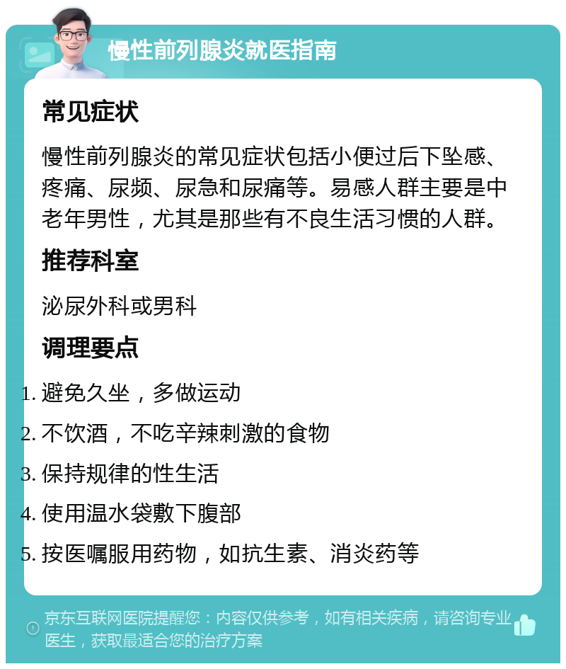 慢性前列腺炎就医指南 常见症状 慢性前列腺炎的常见症状包括小便过后下坠感、疼痛、尿频、尿急和尿痛等。易感人群主要是中老年男性，尤其是那些有不良生活习惯的人群。 推荐科室 泌尿外科或男科 调理要点 避免久坐，多做运动 不饮酒，不吃辛辣刺激的食物 保持规律的性生活 使用温水袋敷下腹部 按医嘱服用药物，如抗生素、消炎药等