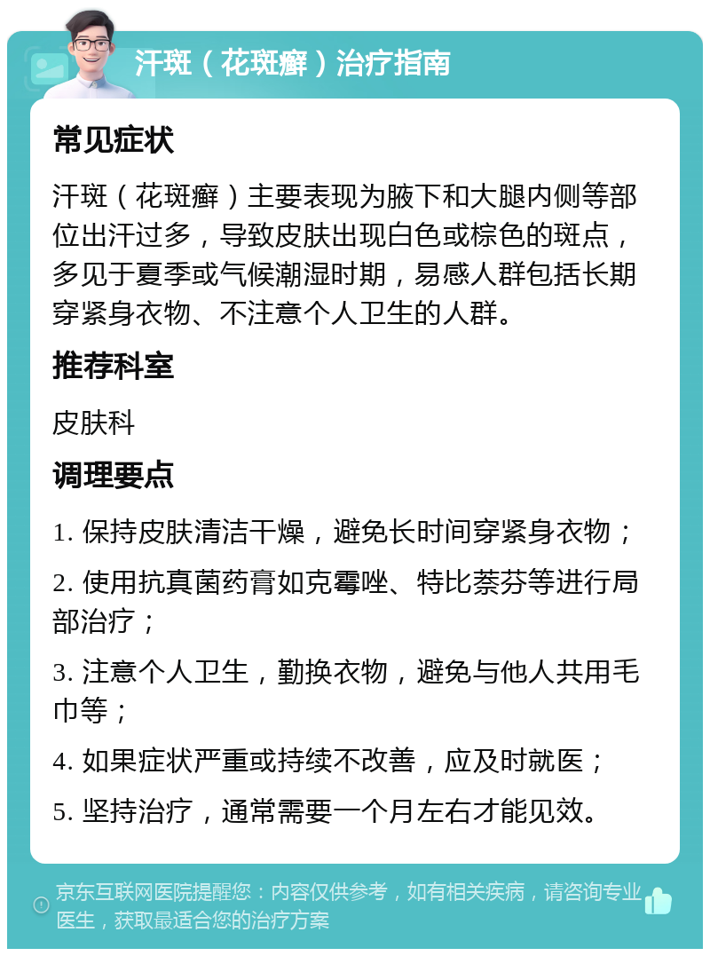 汗斑（花斑癣）治疗指南 常见症状 汗斑（花斑癣）主要表现为腋下和大腿内侧等部位出汗过多，导致皮肤出现白色或棕色的斑点，多见于夏季或气候潮湿时期，易感人群包括长期穿紧身衣物、不注意个人卫生的人群。 推荐科室 皮肤科 调理要点 1. 保持皮肤清洁干燥，避免长时间穿紧身衣物； 2. 使用抗真菌药膏如克霉唑、特比萘芬等进行局部治疗； 3. 注意个人卫生，勤换衣物，避免与他人共用毛巾等； 4. 如果症状严重或持续不改善，应及时就医； 5. 坚持治疗，通常需要一个月左右才能见效。