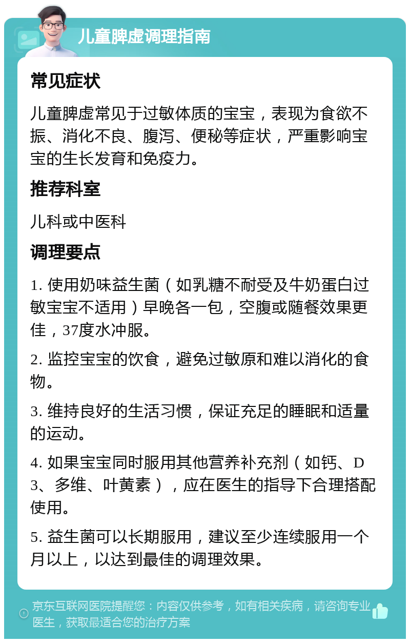 儿童脾虚调理指南 常见症状 儿童脾虚常见于过敏体质的宝宝，表现为食欲不振、消化不良、腹泻、便秘等症状，严重影响宝宝的生长发育和免疫力。 推荐科室 儿科或中医科 调理要点 1. 使用奶味益生菌（如乳糖不耐受及牛奶蛋白过敏宝宝不适用）早晚各一包，空腹或随餐效果更佳，37度水冲服。 2. 监控宝宝的饮食，避免过敏原和难以消化的食物。 3. 维持良好的生活习惯，保证充足的睡眠和适量的运动。 4. 如果宝宝同时服用其他营养补充剂（如钙、D3、多维、叶黄素），应在医生的指导下合理搭配使用。 5. 益生菌可以长期服用，建议至少连续服用一个月以上，以达到最佳的调理效果。