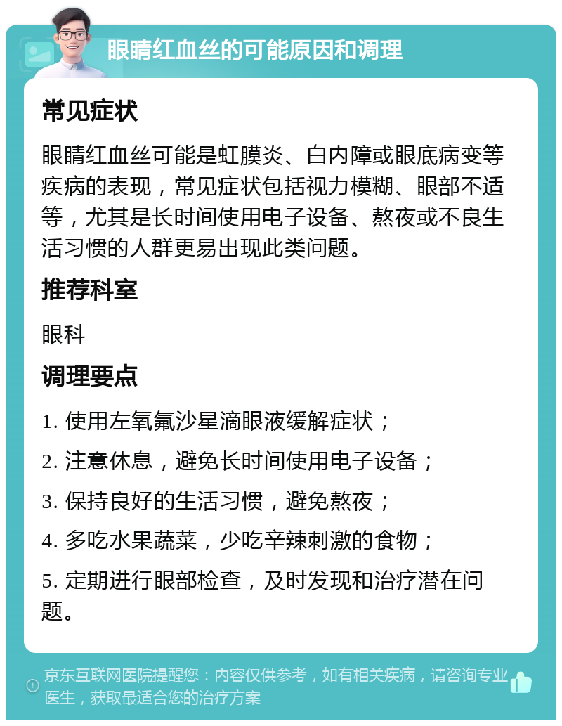 眼睛红血丝的可能原因和调理 常见症状 眼睛红血丝可能是虹膜炎、白内障或眼底病变等疾病的表现，常见症状包括视力模糊、眼部不适等，尤其是长时间使用电子设备、熬夜或不良生活习惯的人群更易出现此类问题。 推荐科室 眼科 调理要点 1. 使用左氧氟沙星滴眼液缓解症状； 2. 注意休息，避免长时间使用电子设备； 3. 保持良好的生活习惯，避免熬夜； 4. 多吃水果蔬菜，少吃辛辣刺激的食物； 5. 定期进行眼部检查，及时发现和治疗潜在问题。