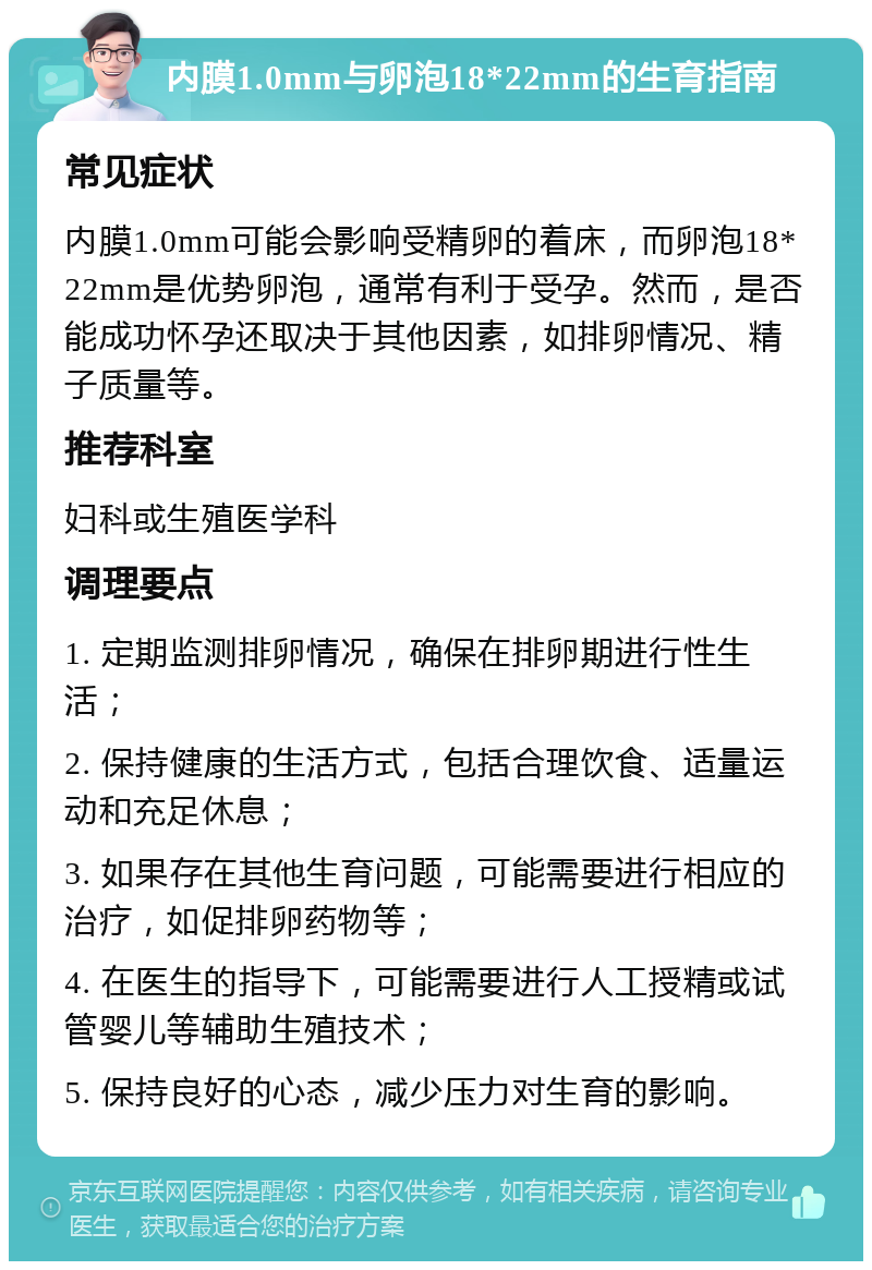 内膜1.0mm与卵泡18*22mm的生育指南 常见症状 内膜1.0mm可能会影响受精卵的着床，而卵泡18*22mm是优势卵泡，通常有利于受孕。然而，是否能成功怀孕还取决于其他因素，如排卵情况、精子质量等。 推荐科室 妇科或生殖医学科 调理要点 1. 定期监测排卵情况，确保在排卵期进行性生活； 2. 保持健康的生活方式，包括合理饮食、适量运动和充足休息； 3. 如果存在其他生育问题，可能需要进行相应的治疗，如促排卵药物等； 4. 在医生的指导下，可能需要进行人工授精或试管婴儿等辅助生殖技术； 5. 保持良好的心态，减少压力对生育的影响。