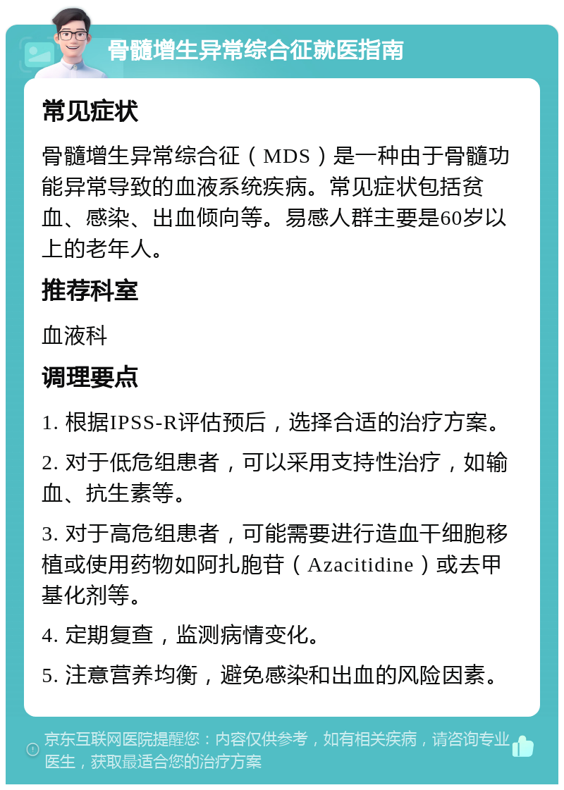 骨髓增生异常综合征就医指南 常见症状 骨髓增生异常综合征（MDS）是一种由于骨髓功能异常导致的血液系统疾病。常见症状包括贫血、感染、出血倾向等。易感人群主要是60岁以上的老年人。 推荐科室 血液科 调理要点 1. 根据IPSS-R评估预后，选择合适的治疗方案。 2. 对于低危组患者，可以采用支持性治疗，如输血、抗生素等。 3. 对于高危组患者，可能需要进行造血干细胞移植或使用药物如阿扎胞苷（Azacitidine）或去甲基化剂等。 4. 定期复查，监测病情变化。 5. 注意营养均衡，避免感染和出血的风险因素。