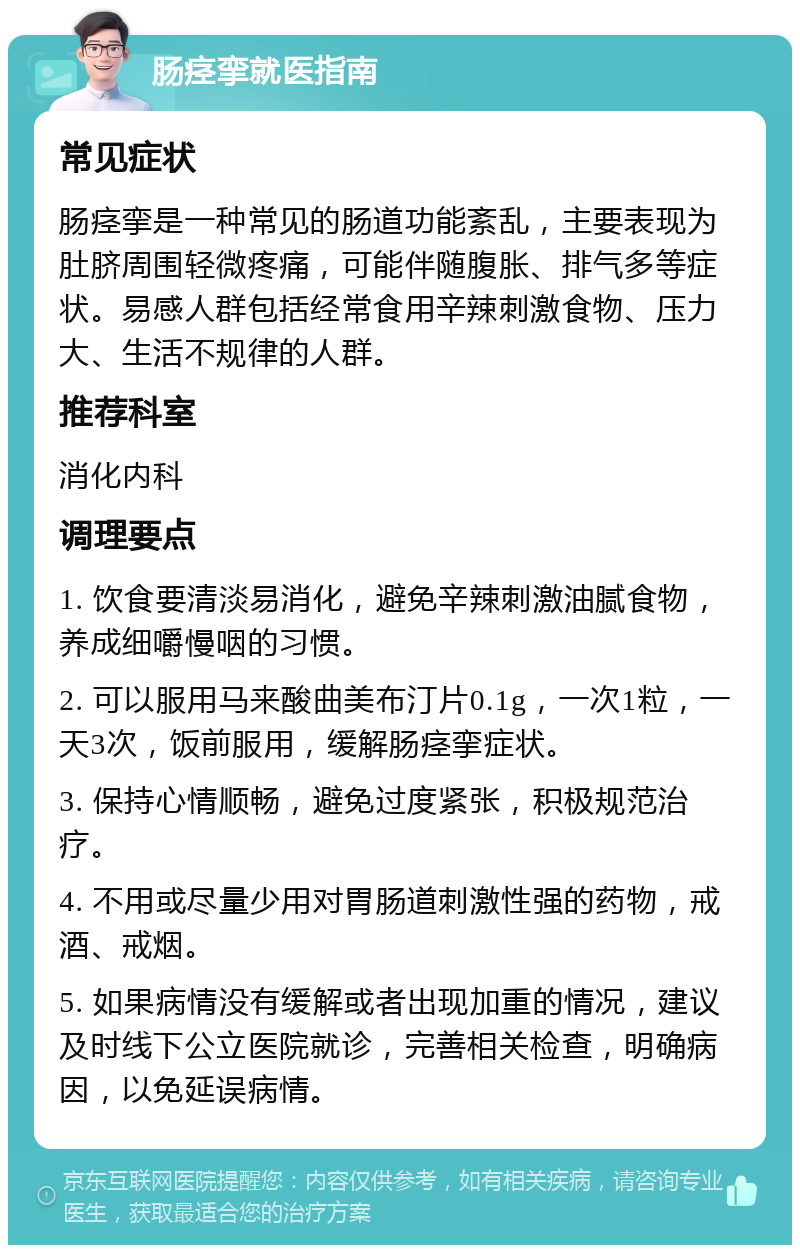 肠痉挛就医指南 常见症状 肠痉挛是一种常见的肠道功能紊乱，主要表现为肚脐周围轻微疼痛，可能伴随腹胀、排气多等症状。易感人群包括经常食用辛辣刺激食物、压力大、生活不规律的人群。 推荐科室 消化内科 调理要点 1. 饮食要清淡易消化，避免辛辣刺激油腻食物，养成细嚼慢咽的习惯。 2. 可以服用马来酸曲美布汀片0.1g，一次1粒，一天3次，饭前服用，缓解肠痉挛症状。 3. 保持心情顺畅，避免过度紧张，积极规范治疗。 4. 不用或尽量少用对胃肠道刺激性强的药物，戒酒、戒烟。 5. 如果病情没有缓解或者出现加重的情况，建议及时线下公立医院就诊，完善相关检查，明确病因，以免延误病情。