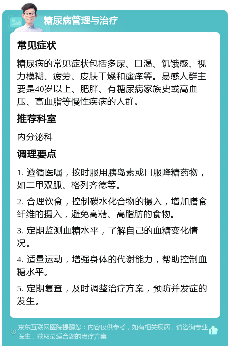 糖尿病管理与治疗 常见症状 糖尿病的常见症状包括多尿、口渴、饥饿感、视力模糊、疲劳、皮肤干燥和瘙痒等。易感人群主要是40岁以上、肥胖、有糖尿病家族史或高血压、高血脂等慢性疾病的人群。 推荐科室 内分泌科 调理要点 1. 遵循医嘱，按时服用胰岛素或口服降糖药物，如二甲双胍、格列齐德等。 2. 合理饮食，控制碳水化合物的摄入，增加膳食纤维的摄入，避免高糖、高脂肪的食物。 3. 定期监测血糖水平，了解自己的血糖变化情况。 4. 适量运动，增强身体的代谢能力，帮助控制血糖水平。 5. 定期复查，及时调整治疗方案，预防并发症的发生。