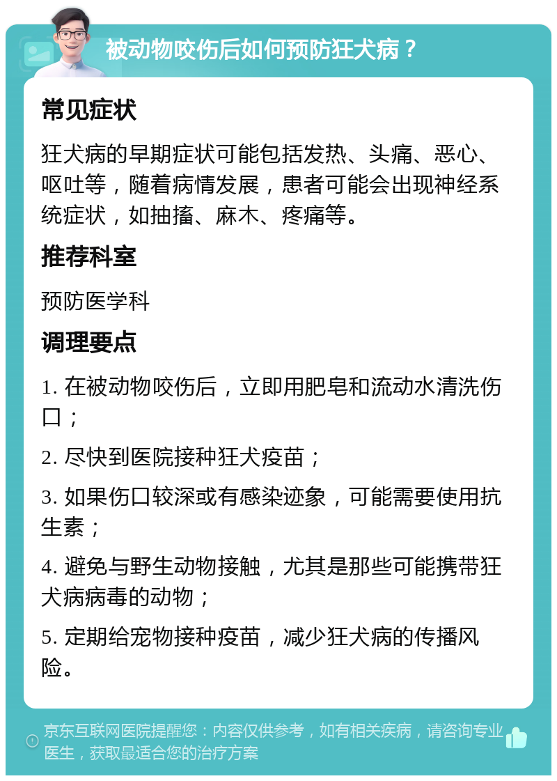 被动物咬伤后如何预防狂犬病？ 常见症状 狂犬病的早期症状可能包括发热、头痛、恶心、呕吐等，随着病情发展，患者可能会出现神经系统症状，如抽搐、麻木、疼痛等。 推荐科室 预防医学科 调理要点 1. 在被动物咬伤后，立即用肥皂和流动水清洗伤口； 2. 尽快到医院接种狂犬疫苗； 3. 如果伤口较深或有感染迹象，可能需要使用抗生素； 4. 避免与野生动物接触，尤其是那些可能携带狂犬病病毒的动物； 5. 定期给宠物接种疫苗，减少狂犬病的传播风险。